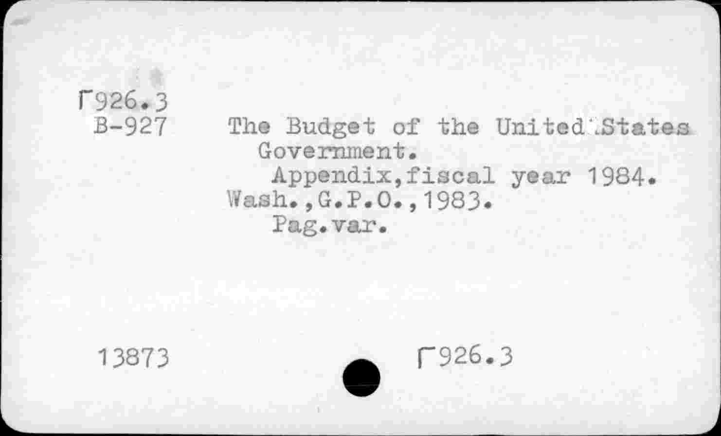 ﻿F926.3
B-927 The Budget of the UnitedlStates Government.
Appendix,fiscal year 1984.
Wash.,G.P.O.,1983.
Pag.var.
13873
T926.3